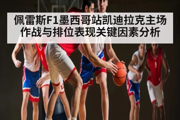 佩雷斯F1墨西哥站凯迪拉克主场作战与排位表现关键因素分析